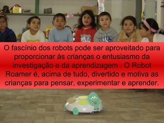 O fascínio dos robots pode ser aproveitado para proporcionar às crianças o entusiasmo da investigação e da aprendizagem . O Robot Roamer é, acima de tudo, divertido e motiva as crianças para pensar, experimentar e aprender. 
