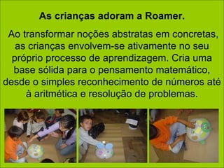 As crianças adoram a Roamer. Ao transformar noções abstratas em concretas, as crianças envolvem-se ativamente no seu próprio processo de aprendizagem. Cria uma base sólida para o pensamento matemático, desde o simples reconhecimento de números até à aritmética e resolução de problemas. 