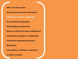 Olhar com outros olhos
Antes de começar, tente você mesmo
Diagnóstico, Desenho, Implantação
As consultorias empresariais
Metodologias para Governos
Quem é o cliente? Pra quem trabalhamos?
8 premissas que ajudam no diagnóstico
O elemento esquecido (as pessoas)
Benchmarks
A fase piloto, o coaching e o desmame
O melhor consultor
 