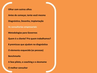 Olhar com outros olhos
Antes de começar, tente você mesmo
Diagnóstico, Desenho, Implantação
As consultorias empresariais
Metodologias para Governos
Quem é o cliente? Pra quem trabalhamos?
8 premissas que ajudam no diagnóstico
O elemento esquecido (as pessoas)
Benchmarks
A fase piloto, o coaching e o desmame
O melhor consultor
 