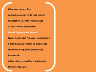 Olhar com outros olhos
Antes de começar, tente você mesmo
Diagnóstico, Desenho, Implantação
As consultorias empresariais
Metodologias para Governos
Quem é o cliente? Pra quem trabalhamos?
8 premissas que ajudam no diagnóstico
O elemento esquecido (as pessoas)
Benchmarks
A fase piloto, o coaching e o desmame
O melhor consultor
 