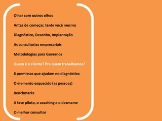 Olhar com outros olhos
Antes de começar, tente você mesmo
Diagnóstico, Desenho, Implantação
As consultorias empresariais
Metodologias para Governos
Quem é o cliente? Pra quem trabalhamos?
8 premissas que ajudam no diagnóstico
O elemento esquecido (as pessoas)
Benchmarks
A fase piloto, o coaching e o desmame
O melhor consultor
 