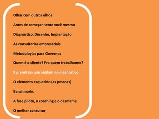 Olhar com outros olhos
Antes de começar, tente você mesmo
Diagnóstico, Desenho, Implantação
As consultorias empresariais
Metodologias para Governos
Quem é o cliente? Pra quem trabalhamos?
8 premissas que ajudam no diagnóstico
O elemento esquecido (as pessoas)
Benchmarks
A fase piloto, o coaching e o desmame
O melhor consultor
 