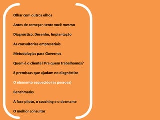 Olhar com outros olhos
Antes de começar, tente você mesmo
Diagnóstico, Desenho, Implantação
As consultorias empresariais
Metodologias para Governos
Quem é o cliente? Pra quem trabalhamos?
8 premissas que ajudam no diagnóstico
O elemento esquecido (as pessoas)
Benchmarks
A fase piloto, o coaching e o desmame
O melhor consultor
 