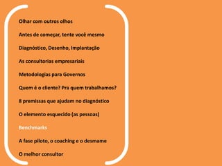 Olhar com outros olhos
Antes de começar, tente você mesmo
Diagnóstico, Desenho, Implantação
As consultorias empresariais
Metodologias para Governos
Quem é o cliente? Pra quem trabalhamos?
8 premissas que ajudam no diagnóstico
O elemento esquecido (as pessoas)
Benchmarks
A fase piloto, o coaching e o desmame
O melhor consultor
 