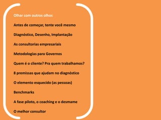 Olhar com outros olhos
Antes de começar, tente você mesmo
Diagnóstico, Desenho, Implantação
As consultorias empresariais
Metodologias para Governos
Quem é o cliente? Pra quem trabalhamos?
8 premissas que ajudam no diagnóstico
O elemento esquecido (as pessoas)
Benchmarks
A fase piloto, o coaching e o desmame
O melhor consultor
 