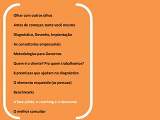 Olhar com outros olhos
Antes de começar, tente você mesmo
Diagnóstico, Desenho, Implantação
As consultorias empresariais
Metodologias para Governos
Quem é o cliente? Pra quem trabalhamos?
8 premissas que ajudam no diagnóstico
O elemento esquecido (as pessoas)
Benchmarks
A fase piloto, o coaching e o desmame
O melhor consultor
 