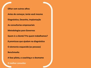 Olhar com outros olhos
Antes de começar, tente você mesmo
Diagnóstico, Desenho, Implantação
As consultorias empresariais
Metodologias para Governos
Quem é o cliente? Pra quem trabalhamos?
8 premissas que ajudam no diagnóstico
O elemento esquecido (as pessoas)
Benchmarks
A fase piloto, o coaching e o desmame
O melhor consultor
 