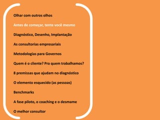 Olhar com outros olhos
Antes de começar, tente você mesmo
Diagnóstico, Desenho, Implantação
As consultorias empresariais
Metodologias para Governos
Quem é o cliente? Pra quem trabalhamos?
8 premissas que ajudam no diagnóstico
O elemento esquecido (as pessoas)
Benchmarks
A fase piloto, o coaching e o desmame
O melhor consultor
 