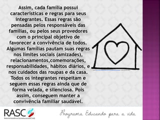 Assim, cada família possui
características e regras para seus
integrantes. Essas regras são
pensadas pelos responsáveis das
famílias, ou pelos seus provedores
com o principal objetivo de
favorecer a convivência de todos.
Algumas famílias pautam suas regras
nos limites sociais (amizades),
relacionamentos,comemorações,
responsabilidades, hábitos diários, e
nos cuidados das roupas e da casa.
Todos os integrantes respeitam e
seguem essas regras ainda que de
forma velada, e silenciosa. Pois
assim, conseguem manter a
convivência familiar saudável.
Fonte:http://www.searadomestre.com.br/evangelizacao/evang8.gif Acesso em 24/01/2017.
 
