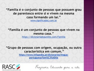 “Família é o conjunto de pessoas que possuem grau
de parentesco entre si e vivem na mesma
casa formando um lar.”
www.significados.com.br
“Família é um conjunto de pessoas que vivem na
mesma casa.”
https://dicionariodoaurelio.com/Familia
“Grupo de pessoas com origem, ocupação, ou outra
característica em comum.”
https://www.infopedia.pt/dicionarios/lingua-
portuguesa/fam%C3%ADlia
 