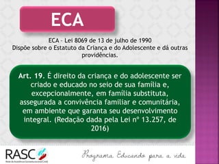 ECA – Lei 8069 de 13 de julho de 1990
Dispõe sobre o Estatuto da Criança e do Adolescente e dá outras
providências.
ECA
Art. 19. É direito da criança e do adolescente ser
criado e educado no seio de sua família e,
excepcionalmente, em família substituta,
assegurada a convivência familiar e comunitária,
em ambiente que garanta seu desenvolvimento
integral. (Redação dada pela Lei nº 13.257, de
2016)
 