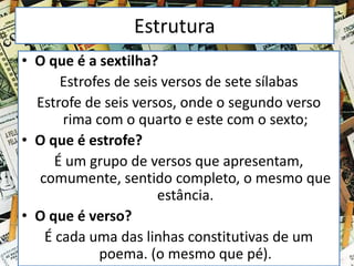 Estrutura
• O que é a sextilha?
Estrofes de seis versos de sete sílabas
Estrofe de seis versos, onde o segundo verso
rima com o quarto e este com o sexto;
• O que é estrofe?
É um grupo de versos que apresentam,
comumente, sentido completo, o mesmo que
estância.
• O que é verso?
É cada uma das linhas constitutivas de um
poema. (o mesmo que pé).
 