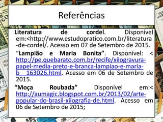 Referências
Literatura de cordel. Disponível
em:<http://www.estudopratico.com.br/literatura
-de-cordel/. Acesso em 07 de Setembro de 2015.
“Lampião e Maria Bonita”. Disponível: <
http://pe.quebarato.com.br/recife/xilogravura-
papel-media-preto-e-branca-lampiao-e-maria-
b__163026.html. Acesso em 06 de Setembro de
2015.
“Moça Roubada” Disponível em:<
http://aumagic.blogspot.com.br/2013/02/arte-
popular-do-brasil-xilografia-de.html. Acesso em
06 de Setembro de 2015;
 