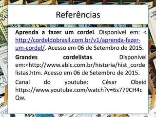Referências
Aprenda a fazer um cordel. Disponível em: <
http://cordeldobrasil.com.br/v1/aprenda-fazer-
um-cordel/. Acesso em 06 de Setembro de 2015.
Grandes cordelistas. Disponível
em:<http://www.ablc.com.br/historia/hist_corde
listas.htm. Acesso em 06 de Setembro de 2015.
Canal do youtube: César Obeid
https://www.youtube.com/watch?v=6s779CH4c
Qw.
 