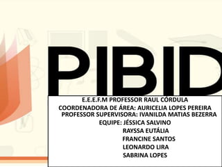 E.E.E.F.M PROFESSOR RAUL CÓRDULA
COORDENADORA DE ÁREA: AURICELIA LOPES PEREIRA
PROFESSOR SUPERVISORA: IVANILDA MATIAS BEZERRA
EQUIPE: JÉSSICA SALVINO
RAYSSA EUTÁLIA
FRANCINE SANTOS
LEONARDO LIRA
SABRINA LOPES
 