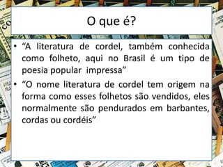 O que é?
• “A literatura de cordel, também conhecida
como folheto, aqui no Brasil é um tipo de
poesia popular impressa”
• “O nome literatura de cordel tem origem na
forma como esses folhetos são vendidos, eles
normalmente são pendurados em barbantes,
cordas ou cordéis”
 