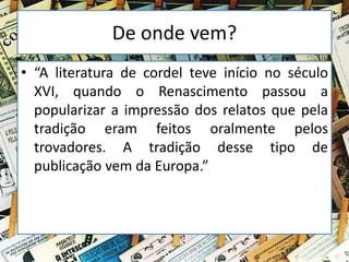 De onde vem?
• “A literatura de cordel teve início no século
XVI, quando o Renascimento passou a
popularizar a impressão dos relatos que pela
tradição eram feitos oralmente pelos
trovadores. A tradição desse tipo de
publicação vem da Europa.”
 