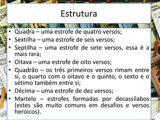 Estrutura
• Quadra – uma estrofe de quatro versos;
• Sextilha – uma estrofe de seis versos;
• Septilha – uma estrofe de sete versos, essa é a
mais rara;
• Oitava – uma estrofe de oito versos;
• Quadrão – os três primeiros versos rimam entre
si, o quarto com o oitavo e o quinto, o sexto e o
sétimo também entre si;
• Décima – uma estrofe de dez versos;
• Martelo – estrofes formadas por decassílabos
(estes são muito comuns em desafios e versos
heroicos).
 