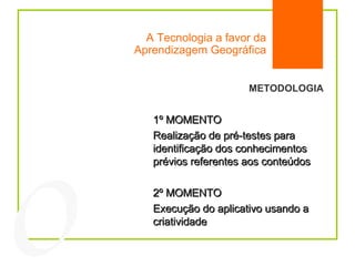 A Tecnologia a favor da Aprendizagem Geográfica 04 METODOLOGIA 1º MOMENTO Realização de pré-testes para identificação dos conhecimentos prévios referentes aos conteúdos 2º MOMENTO Execução do aplicativo usando a criatividade 