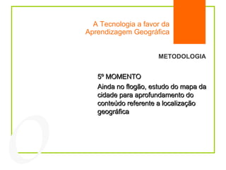 A Tecnologia a favor da Aprendizagem Geográfica 04 METODOLOGIA 5º MOMENTO Ainda no flogão, estudo do mapa da cidade para aprofundamento do conteúdo referente a localização geográfica 