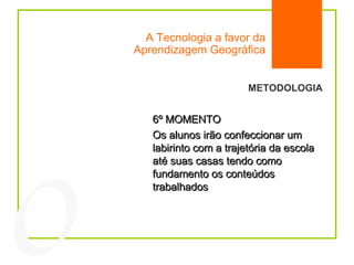 A Tecnologia a favor da Aprendizagem Geográfica 04 METODOLOGIA 6º MOMENTO Os alunos irão confeccionar um labirinto com a trajetória da escola até suas casas tendo como fundamento os conteúdos trabalhados 