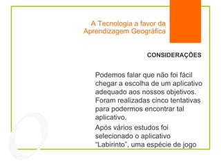 A Tecnologia a favor da Aprendizagem Geográfica 04 CONSIDERAÇÕES Podemos falar que não foi fácil chegar a escolha de um aplicativo adequado aos nossos objetivos. Foram realizadas cinco tentativas para podermos encontrar tal aplicativo. Após vários estudos foi selecionado o aplicativo “Labirinto”, uma espécie de jogo 