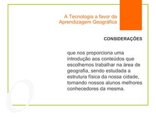 A Tecnologia a favor da Aprendizagem Geográfica 04 CONSIDERAÇÕES que nos proporciona uma introdução aos conteúdos que escolhemos trabalhar na área de geografia, sendo estudada a estrutura física da nossa cidade, tornando nossos alunos melhores conhecedores da mesma.  