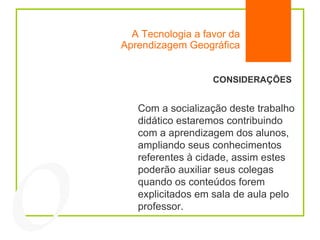 A Tecnologia a favor da Aprendizagem Geográfica 04 CONSIDERAÇÕES Com a socialização deste trabalho didático estaremos contribuindo com a aprendizagem dos alunos, ampliando seus conhecimentos referentes à cidade, assim estes poderão auxiliar seus colegas quando os conteúdos forem explicitados em sala de aula pelo professor.  