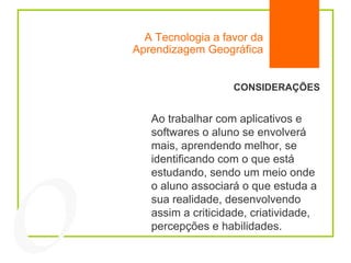 A Tecnologia a favor da Aprendizagem Geográfica 04 CONSIDERAÇÕES Ao trabalhar com aplicativos e softwares o aluno se envolverá mais, aprendendo melhor, se identificando com o que está estudando, sendo um meio onde o aluno associará o que estuda a sua realidade, desenvolvendo assim a criticidade, criatividade, percepções e habilidades.  