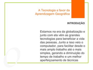 A Tecnologia a favor da Aprendizagem Geográfica INTRODUÇÃO Estamos na era da globalização e junto com ela vêm as grandes tecnologias para beneficiar a vida das pessoas. Junto a isso veio o computador, para facilitar desde o mais amplo trabalho até o mais simples, gerando a diminuição do tempo de trabalho e um melhor aperfeiçoamento de técnicas 04 