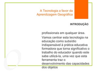 A Tecnologia a favor da Aprendizagem Geográfica INTRODUÇÃO profissionais em qualquer área. Vamos centrar esta tecnologia na educação como subsídio indispensável à prática educativa formadora que torna significativo o trabalho do educador quando este sabe utilizá-la, uma vez que esta ferramenta traz o desenvolvimento das capacidades dos objetos  04 
