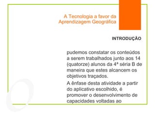 A Tecnologia a favor da Aprendizagem Geográfica INTRODUÇÃO pudemos constatar os conteúdos a serem trabalhados junto aos 14 (quatorze) alunos da 4ª séria B de maneira que estes alcancem os objetivos traçados. A ênfase desta atividade a partir do aplicativo escolhido, é promover o desenvolvimento de capacidades voltadas ao  04 