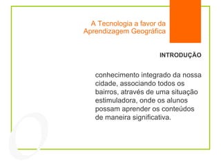 A Tecnologia a favor da Aprendizagem Geográfica INTRODUÇÃO conhecimento integrado da nossa cidade, associando todos os bairros, através de uma situação estimuladora, onde os alunos possam aprender os conteúdos de maneira significativa. 04 