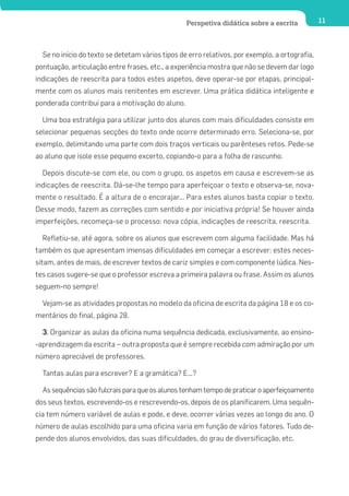 Perspetiva didática sobre a escrita           11




  Se no início do texto se detetam vários tipos de erro relativos, por exemplo, a ortografia,
pontuação, articulação entre frases, etc., a experiência mostra que não se devem dar logo
indicações de reescrita para todos estes aspetos, deve operar-se por etapas, principal-
mente com os alunos mais renitentes em escrever. Uma prática didática inteligente e
ponderada contribui para a motivação do aluno.

  Uma boa estratégia para utilizar junto dos alunos com mais dificuldades consiste em
selecionar pequenas secções do texto onde ocorre determinado erro. Seleciona-se, por
exemplo, delimitando uma parte com dois traços verticais ou parênteses retos. Pede-se
ao aluno que isole esse pequeno excerto, copiando-o para a folha de rascunho.

  Depois discute-se com ele, ou com o grupo, os aspetos em causa e escrevem-se as
indicações de reescrita. Dá-se-lhe tempo para aperfeiçoar o texto e observa-se, nova-
mente o resultado. É a altura de o encorajar... Para estes alunos basta copiar o texto.
Desse modo, fazem as correções com sentido e por iniciativa própria! Se houver ainda
imperfeições, recomeça-se o processo: nova cópia, indicações de reescrita, reescrita.

  Refletiu-se, até agora, sobre os alunos que escrevem com alguma facilidade. Mas há
também os que apresentam imensas dificuldades em começar a escrever: estes neces-
sitam, antes de mais, de escrever textos de cariz simples e com componente lúdica. Nes-
tes casos sugere-se que o professor escreva a primeira palavra ou frase. Assim os alunos
seguem-no sempre!

  Vejam-se as atividades propostas no modelo da oficina de escrita da página 18 e os co-
mentários do final, página 28.

  3. Organizar as aulas da oficina numa sequência dedicada, exclusivamente, ao ensino-
-aprendizagem da escrita – outra proposta que é sempre recebida com admiração por um
número apreciável de professores.

  Tantas aulas para escrever? E a gramática? E...?

  As sequências são fulcrais para que os alunos tenham tempo de praticar o aperfeiçoamento
dos seus textos, escrevendo-os e rescrevendo-os, depois de os planificarem. Uma sequên-
cia tem número variável de aulas e pode, e deve, ocorrer várias vezes ao longo do ano. O
número de aulas escolhido para uma oficina varia em função de vários fatores. Tudo de-
pende dos alunos envolvidos, das suas dificuldades, do grau de diversificação, etc.
 