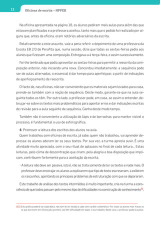 12           Oficinas de escrita – NPPEB



        Na oficina apresentada na página 18, os alunos pediram mais aulas para além das que
     estavam planificadas e a professora aceitou, tanto mais que o pedido foi realizado por al-
     guns que, antes da oficina, eram notórios adversários da escrita.

        Relativamente a este assunto, vale a pena referir o depoimento de uma professora da
     Escola EB 2/3 de Perafita que, numa sessão, dizia que todas as sextas-feiras pedia aos
     alunos que fizessem uma composição. Entregava-a à terça-feira, e assim sucessivamente.

        Foi-lhe lembrado que podia aproveitar as sextas-feiras para permitir a reescrita da com-
     posição anterior, não iniciando uma nova. Concordou imediatamente: a sequência pode
     ser de aulas alternadas, o essencial é dar tempo para aperfeiçoar, a partir de indicações
     de aperfeiçoamento de reescrita.

        O facto de, nas oficinas, não ser conveniente que os materiais sejam levados para casa,
     prende-se também com a noção de sequência. Deste modo, garante-se que na aula se-
     guinte todos os têm. Por outro lado, o professor pode, em casa, se assim o entender, de-
     bruçar-se sobre os textos mais problemáticos para apontar erros e dar indicações escritas
     de revisão para a aula seguinte da sequência. Ganha deste modo tempo.

        Também não é conveniente a utilização de lápis e de borrachas: para manter visível o
     processo, é fundamental o uso de esferográfica.

        4. Promover a leitura dos escritos dos alunos na aula.
        Quem trabalhou com oficinas de escrita, já sabe; quem não trabalhou, vai aprender de-
     pressa: os alunos adoram ler os seus textos. Por sua vez, a turma aprecia ouvir. É uma
     atividade muito apreciada, com o seu ritual de aplausos no final de cada leitura… Estas
     leituras, pelo clima de descontração que criam, pela alegria e boa disposição que impli-
     cam, contribuem fortemente para a aceitação da escrita.

        • A leitura não deve ser passiva, isto é, não se trata somente de ler os textos e nada mais. O
          professor deve encorajar os alunos a explicarem que tipo de texto escreveram, a exibirem
          os rascunhos, apontando os principais problemas de estruturação com que se depararam.

        Este trabalho de análise dos textos intermédios é muito importante, cria na turma a cons-
     ciência de que todos passam pelo mesmo tipo de dificuldades na construção do conhecimento11.



     (11) Esta prática poderá ser esporádica, não tem de ser levada a cabo com caráter sistemático. Por vezes os alunos mais fracos ou
          os que escrevem em oficina pela primeira vez têm dificuldade em expor o seu trabalho. Neste caso, o professor poderá auxiliar.
 