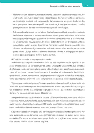Perspetiva didática sobre a escrita        13




  • A leitura não tem de ocorrer, necessariamente, só quando se atinge a versão final. No
   seu trabalho contínuo de observação, o docente pode detetar um texto que apresenta
   um bom início, e colocá-lo à consideração da turma ou de um grupo de alunos. Ou
   outro que apresenta um erro específico de estruturação que, por ser comum, convém
   que seja analisado para se encontrarem soluções de continuação.

  • Outro aspeto relacionado com a leitura dos textos produzidos é o seguinte: no início
   da oficina de oitavo ano, a professora avisou os alunos que os textos lidos seriam alvo
   de avaliação pelos colegas e que seriam escolhidos os três melhores. E assim foi: fez-
   -se um concurso e houve prémios. Os textos podem também ser divulgados junto da
   comunidade escolar: através de um jornal (jornal de escola); de uma exposição; etc.,
   tal como sucedeu com algumas cartas, incluindo os rascunhos, escrita para anos do
   quinto ano no Colégio de Nossa Senhora de Lurdes – Porto. A divulgação dos textos
   escritos pelos alunos pode motivar outras turmas.

  5. Explicitar com clareza as regras de trabalho.
  A oficina de escrita ganha muito com o facto de, logo na primeira aula, o professor ex-
plicar o trabalho que vai ser desenvolvido. Este é um aspeto fundamental que o modelo
de oficina de escrita apresentado na página 18 ilustra bem, pois a professora que organi-
zou a oficina teve o cuidado de elaborar uma ficha sobre o funcionamento da atividade,
que era nova. Quando, numa oficina, se opta pela diversificação de materiais e estratégias,
torna-se ainda mais premente fazer compreender aos alunos o porquê desta atuação.

  Veja-se o que objetam alguns professores quando se fala em diversificação de materiais
adaptados aos diferentes graus de conhecimento dos alunos: “os pais do Rui não vão gos-
tar de saber que o filho está integrado no grupo dos fracos”. ou: “podemos traumatizar a
Sofia se for colocada com os alunos ditos piores”.

  A experiência mostra que nada disto sucede. Daí a importância de planificar o início da
sequência. Assim, naturalmente, os alunos trabalham com materiais apropriados ao seu
nível. Tudo lhes deve ser bem explicado! O trabalho planificado pelo professor deve surgir
como tendo sido elaborado a pensar neles, nos seus problemas concretos.

  É o primeiro passo em direção a uma aprendizagem verdadeiramente significativa. Por
uma questão de coesão da turma, todos conhecem as atividades em que os outros estão
envolvidos. Por vezes, um aluno, ou um grupo de alunos, que já terminou os seus exercí-
cios, passa a realizar outros do nível seguinte.
 