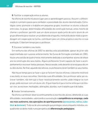 14         Oficinas de escrita – NPPEB



       6. Facilitar a cooperação entre os alunos.
       Na oficina de escrita há pouco lugar para a aprendizagem passiva. Assumir a diferen-
     ciação é o primeiro passo para combater a passividade dos alunos desmotivados. Estra-
     tégias como: promover o trabalho em pequenos grupos; incentivar os alunos a discutir
     entre eles, no grupo, determinadas dificuldades de construção textual, antes mesmo de
     chamar o professor; permitir que um aluno procure ajuda junto de outro aluno de um
     grupo diferente para resolver um problema de ortografia, instituindo deste modo a apren-
     dizagem em cooperação na turma, contribuem para um clima propício à escrita e à sua
     aceitação. E libertam tempo para o professor.

       7. Escrever também o seu texto.
       Em nenhuma das oficinas de 2002 se abordou esta possibilidade, apesar de já ter sido
     experimentada com sucesso anteriormente. No Curso de Formação orientado em 2001,
     houve uma sessão de quatro horas inteiramente dedicada a acompanhar alunos de oitavo
     ano na construção dos seus textos. Alguns professores foram capazes de fazer o acom-
     panhamento e escrever textos pessoais. Nessa sessão, cada docente só se ocupava de um
     ou dois alunos. No final, aquando das leituras, os professores leram também os seus textos.

       Não houve tempo para se fazer o que se fará em futuras oficinas: o docente mostrará
     o seu texto, os seus rascunhos, falará das suas dificuldades. Se o professor optar por es-
     crever também, não tem que o fazer necessariamente sozinho: pode integrar-se num
     grupo, pode escrever com um aluno, etc. O que importa é que a turma sinta que o profes-
     sor vive, ao escrever, hesitações, alterações, dúvidas, num trabalho que é de todos.

       8. Avaliar formativamente.
       Na oficina, o professor observa continuamente os escritos dos alunos, detetando as suas
     dificuldades, necessidades, valorizando a sua evolução e competência no emprego, cada
     vez mais autónomo, das operações de aperfeiçoamento (acrescentar, retirar, subs-
     tituir e deslocar). Trata-se de uma avaliação que privilegia o aluno enquanto indivíduo, en-
     quadrando-se deste modo numa perspetiva de diferenciação pedagógica.
 