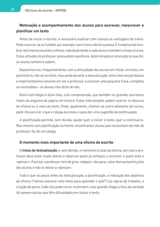 16         Oficinas de escrita – NPPEB



       Motivação e acompanhamento dos alunos para escrever, reescrever e
     planificar um texto

       Antes de iniciar a escrita, é necessário explicar com clareza as vantagens do treino.
     Pode recorrer-se ao futebol, por exemplo: sem treino não há sucesso. É fundamental lem-
     brar isto mesmo durante a oficina, individualmente a cada aluno e também a toda a turma.
     Estas atitudes do professor pressupõem paciência, determinação e convicção no que diz:
     os alunos sentem e sabem.

       Deparamo-nos, frequentemente, com a dificuldade dos alunos em iniciar um texto, em
     planificá-lo, não só no início, mas ainda durante a textualização. Uma intervenção básica
     e importantíssima consiste em ser o professor a escrever uma pequena frase, completa
     ou incompleta – os alunos irão atrás de nós.

       Outra estratégia é dizer-lhes, com compreensão, que também os grandes escritores
     falam da angústia da página em branco. Estas intervenções podem ocorrer no decurso
     da oficina ou a meio do texto. Pode, igualmente, chamar-se outro elemento da turma,
     pedir-lhe para ler o que o colega escreveu e para dar uma sugestão de continuação.

       A planificação permite, sem dúvida, ajudar quer a iniciar o texto, quer a continuá-lo.
     Mas mesmo com planificação na frente, encontramos alunos que necessitam da mão do
     professor. Ou de um colega.


       O momento mais importante de uma oficina de escrita

       O início da textualização é, sem dúvida, o momento crucial da oficina, por isso o pro-
     fessor deve estar muito atento e observar quem já começou a escrever e quem está a
     «pensar». Para tal, o professor tem de girar, rodopiar, não parar, estar bem presente junto
     dos alunos e não os deixar a «pensar».

       Tudo o que se passa antes da textualização, a planificação, a indicação dos objetivos
     da oficina (“Vamos escrever este texto para aprender o quê?”),as regras de trabalho, a
     criação de pares, tudo isto pode correr muito bem, mas quando chega a hora da verdade
     há sempre alunos que têm dificuldades em iniciar o texto.
 