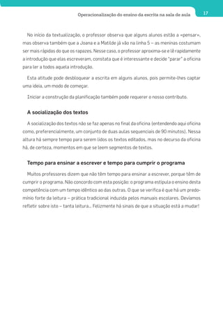 Operacionalização do ensino da escrita na sala de aula            17




  No início da textualização, o professor observa que alguns alunos estão a «pensar»,
mas observa também que a Joana e a Matilde já vão na linha 5 – as meninas costumam
ser mais rápidas do que os rapazes. Nesse caso, o professor aproxima-se e lê rapidamente
a introdução que elas escreveram, constata que é interessante e decide “parar” a oficina
para ler a todos aquela introdução.

  Esta atitude pode desbloquear a escrita em alguns alunos, pois permite-lhes captar
uma ideia, um modo de começar.

  Iniciar a construção da planificação também pode requerer o nosso contributo.


  A socialização dos textos

  A socialização dos textos não se faz apenas no final da oficina (entendendo aqui oficina
como, preferencialmente, um conjunto de duas aulas sequenciais de 90 minutos). Nessa
altura há sempre tempo para serem lidos os textos editados, mas no decurso da oficina
há, de certeza, momentos em que se leem segmentos de textos.


  Tempo para ensinar a escrever e tempo para cumprir o programa

  Muitos professores dizem que não têm tempo para ensinar a escrever, porque têm de
cumprir o programa. Não concordo com esta posição: o programa estipula o ensino desta
competência com um tempo idêntico ao das outras. O que se verifica é que há um predo-
mínio forte da leitura – prática tradicional induzida pelos manuais escolares. Devíamos
refletir sobre isto – tanta leitura… Felizmente há sinais de que a situação está a mudar!
 