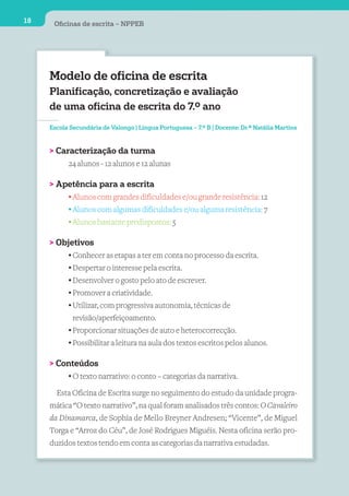 18    Oﬁcinas de escrita – NPPEB




     Modelo de oficina de escrita
     Planificação, concretização e avaliação
     de uma oficina de escrita do 7.º ano
     Escola Secundária de Valongo | Língua Portuguesa – 7.º B | Docente: Dr.ª Natália Martins



     > Caracterização da turma
          24 alunos - 12 alunos e 12 alunas

     > Apetência para a escrita
         • Alunos com grandes dificuldades e/ou grande resistência: 12
         • Alunos com algumas dificuldades e/ou alguma resistência: 7
         • Alunos bastante predispostos: 5

     > Objetivos
          • Conhecer as etapas a ter em conta no processo da escrita.
          • Despertar o interesse pela escrita.
          • Desenvolver o gosto pelo ato de escrever.
          • Promover a criatividade.
          • Utilizar, com progressiva autonomia, técnicas de
            revisão/aperfeiçoamento.
          • Proporcionar situações de auto e heterocorrecção.
          • Possibilitar a leitura na aula dos textos escritos pelos alunos.

     > Conteúdos
         • O texto narrativo: o conto – categorias da narrativa.

       Esta Oficina de Escrita surge no seguimento do estudo da unidade progra-
     mática “O texto narrativo”, na qual foram analisados três contos: O Cavaleiro
     da Dinamarca, de Sophia de Mello Breyner Andresen; “Vicente”, de Miguel
     Torga e “Arroz do Céu”, de José Rodrigues Miguéis. Nesta oficina serão pro-
     duzidos textos tendo em conta as categorias da narrativa estudadas.
 