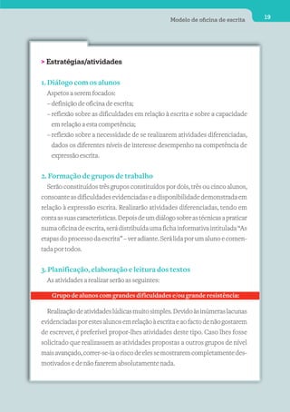 Modelo de oﬁcina de escrita      19




> Estratégias/atividades


1. Diálogo com os alunos
  Aspetos a serem focados:
  – definição de oficina de escrita;
  – reflexão sobre as dificuldades em relação à escrita e sobre a capacidade
    em relação a esta competência;
  – reflexão sobre a necessidade de se realizarem atividades diferenciadas,
    dados os diferentes níveis de interesse desempenho na competência de
    expressão escrita.


2. Formação de grupos de trabalho
  Serão constituídos três grupos constituídos por dois, três ou cinco alunos,
consoante as dificuldades evidenciadas e a disponibilidade demonstrada em
relação à expressão escrita. Realizarão atividades diferenciadas, tendo em
conta as suas características. Depois de um diálogo sobre as técnicas a praticar
numa oficina de escrita, será distribuída uma ficha informativa intitulada “As
etapas do processo da escrita” – ver adiante. Será lida por um aluno e comen-
tada por todos.

3. Planificação, elaboração e leitura dos textos
  As atividades a realizar serão as seguintes:

    Grupo de alunos com grandes dificuldades e/ou grande resistência:

  Realização de atividades lúdicas muito simples. Devido às inúmeras lacunas
evidenciadas por estes alunos em relação à escrita e ao facto de não gostarem
de escrever, é preferível propor-lhes atividades deste tipo. Caso lhes fosse
solicitado que realizassem as atividades propostas a outros grupos de nível
mais avançado, correr-se-ia o risco de eles se mostrarem completamente des-
motivados e de não fazerem absolutamente nada.
 