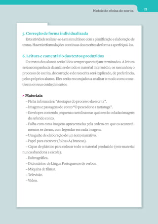 Modelo de oﬁcina de escrita      21




5. Correção de forma individualizada
  Esta atividade realizar-se-á em simultâneo com a planificação e elaboração de
textos. Haverá reformulações contínuas dos escritos de forma a aperfeiçoá-los.


6. Leitura e comentário dos textos produzidos
  Os textos dos alunos serão lidos sempre que estejam terminados. A leitura
será acompanhada da análise de todo o material intermédio, os rascunhos; o
processo de escrita, de correção e de reescrita será explicado, de preferência,
pelos próprios alunos. Eles serão encorajados a analisar o modo como cons-
troem os seus conhecimentos.


> Materiais
  – Ficha informativa: “As etapas do processo da escrita”.
  – Imagens e passagens do conto “O pescador e a tartaruga”.
  – Envelopes contendo pequenas cartolinas nas quais estão coladas imagens
    do referido conto.
  – Folha com estas imagens apresentadas pela ordem em que os aconteci-
    mentos se deram, com legendas em cada imagem.
  – Um guião de elaboração de um texto narrativo.
  – Papel para escrever (folhas A4 brancas).
  – Capas de plástico para colocar todo o material produzido (este material
nunca abandona a escola).
  – Esferográfica.
  – Dicionários: de Língua Portuguesa e de verbos.
  – Máquina de filmar.
  – Televisão.
  – Vídeo.
 
