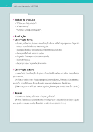 22    Oﬁcinas de escrita – NPPEB




     > Fichas de trabalho
       – “Palavras obrigatórias”.
       – “Os números”.
       – “Criando uma personagem”.


     > Avaliação
     > Observação direta:
       – do empenho dos alunos na realização das atividades propostas, da perti-
         nência e qualidade das intervenções;
       – da capacidade de aplicar conhecimentos adquiridos;
       – da capacidade de autocorreção;
       – do poder de cooperação e entreajuda;
       – da criatividade;
       – da progressão na produção escrita.


     > Observação indireta
       – através da visualização de partes de aulas filmadas, a realizar nas aulas de
     90 minutos.
       Os filmes terão como função proporcionar a alunos, formando (a) e forma-
     dor(a) a possibilidade de se discutir o desenvolvimento da oficina.
       (Nota: aspetos a melhorar na sua organização, comportamento dos alunos, etc.)

     > Tempo
       – Durante 10 tempos letivos – de 9 a 23 de abril.
       (Nota: Na realidade, esta oficina prolongou-se a pedido dos alunos, alguns
     dos quais eram, no início, dos mais renitentes em escrever...).
 