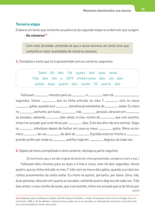 Materiais distribuídos aos alunos                              25




Terceira etapa
Elabora um texto que contenha as palavras da segunda etapa na ordem em que surgem.
         • Os números14


           Com esta atividade, pretende-se que o aluno escreva um texto livre que
           contenha a maior quantidade de números possível.


1. Completa o texto que te é apresentado com os números seguintes:


                        Sexto        60      dois      Trê      quatro         dois      duas       sexto
                 Três       dois       Um       a     1974        trinta e cinco          dois      um       dois
                    quinze        duas        quatro        dois      quinto        25      quarta        dois


     Faltavam                      minutos para as                         e                , nem há
segundos, talvez                          , que eu tinha entrado no meu T                                      com os meus
              gatos, quando ouvi                         barulhos provenientes do                              andar. Eu moro
no ________, portanto, por baixo. ________, não, ________ pessoas, desciam em
as escadas, saltando                           dias antes, o meu vizinho do                              , que vive sozinho,
tinha-me avisado que ia de férias por                                   dias. Este barulho não era normal. Segui
os                 indivíduos depois de fechar em casa os meus                                          gatos. Moro no nú-
mero                   da rua                   de abril de                    . O prédio está em frente a
grande jardim por onde os                              patifes fugiram.                        degraus de cada vez.


2. Depois de teres completado o texto anterior, destapa a parte seguinte:

           (Encontrarás aqui a versão original do texto em cima apresentado; compara-a com a tua. )
     Faltavam dois minutos para as duas e trinta e cinco, nem há dois segundos, talvez
quatro, que eu tinha entrado no meu T três com os meus dois gatos, quando ouvi dois ba-
rulhos provenientes do sexto andar. Eu moro no quinto, portanto, por baixo. Uma, não,
duas pessoas, desciam em quarta as escadas, saltando quatro degraus de cada vez. Três
dias antes, o meu vizinho do sexto, que vive sozinho, tinha-me avisado que ia de férias por
                                                                                                                             (cont.)

(14) Adaptado a partir de Balazard, Sophie e Gentet-Ravasco, Élisabeth, L’Atelier d’Expression et d’Écriture au Collège, Paris, Ar-
mand Colin, 1998, p. 29. No apêndice 2 desta brochura, podem ver-se os rascunhos, as indicações de reescrita e o texto final rela-
tivo a esta atividade escrito por dois alunos.
 
