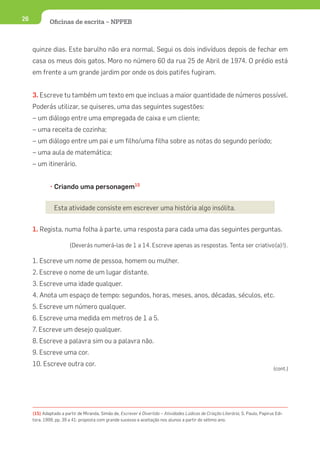 26            Oﬁcinas de escrita – NPPEB



     quinze dias. Este barulho não era normal. Segui os dois indivíduos depois de fechar em
     casa os meus dois gatos. Moro no número 60 da rua 25 de Abril de 1974. O prédio está
     em frente a um grande jardim por onde os dois patifes fugiram.


     3. Escreve tu também um texto em que incluas a maior quantidade de números possível.
     Poderás utilizar, se quiseres, uma das seguintes sugestões:
     – um diálogo entre uma empregada de caixa e um cliente;
     – uma receita de cozinha;
     – um diálogo entre um pai e um filho/uma filha sobre as notas do segundo período;
     – uma aula de matemática;
     – um itinerário.


              • Criando uma personagem15


                Esta atividade consiste em escrever uma história algo insólita.


     1. Regista, numa folha à parte, uma resposta para cada uma das seguintes perguntas.

                        (Deverás numerá-las de 1 a 14. Escreve apenas as respostas. Tenta ser criativo(a)!).

     1. Escreve um nome de pessoa, homem ou mulher.
     2. Escreve o nome de um lugar distante.
     3. Escreve uma idade qualquer.
     4. Anota um espaço de tempo: segundos, horas, meses, anos, décadas, séculos, etc.
     5. Escreve um número qualquer.
     6. Escreve uma medida em metros de 1 a 5.
     7. Escreve um desejo qualquer.
     8. Escreve a palavra sim ou a palavra não.
     9. Escreve uma cor.
     10. Escreve outra cor.
                                                                                                                                   (cont.)




     (15) Adaptado a partir de Miranda, Simão de, Escrever é Divertido – Atividades Lúdicas de Criação Literária, S. Paulo, Papirus Edi-
     tora, 1999, pp. 39 a 41: proposta com grande sucesso e aceitação nos alunos a partir do sétimo ano.
 
