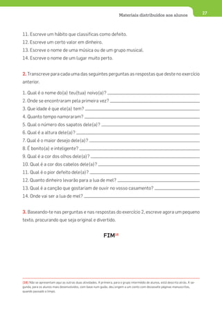 Materiais distribuídos aos alunos                           27




11. Escreve um hábito que classificas como defeito.
12. Escreve um certo valor em dinheiro.
13. Escreve o nome de uma música ou de um grupo musical.
14. Escreve o nome de um lugar muito perto.


2. Transcreve para cada uma das seguintes perguntas as respostas que deste no exercício
anterior.

1. Qual é o nome do(a) teu(tua) noivo(a)?
2. Onde se encontraram pela primeira vez?
3. Que idade é que ele(a) tem?
4. Quanto tempo namoraram?
5. Qual o número dos sapatos dele(a)?
6. Qual é a altura dele(a)?
7. Qual é o maior desejo dele(a)?
8. É bonito(a) e inteligente?
9. Qual é a cor dos olhos dele(a)?
10. Qual é a cor dos cabelos dele(a)?
11. Qual é o pior defeito dele(a)?
12. Quanto dinheiro levarão para a lua de mel?
13. Qual é a canção que gostariam de ouvir no vosso casamento?
14. Onde vai ser a lua de mel?


3. Baseando-te nas perguntas e nas respostas do exercício 2, escreve agora um pequeno
texto, procurando que seja original e divertido.


                                                            FIM16




(16) Não se apresentam aqui as outras duas atividades. A primeira, para o grupo intermédio de alunos, está descrita atrás. A se-
gunda, para os alunos mais desenvolvidos, com base num guião, deu origem a um conto com dezassete páginas manuscritas,
quando passado a limpo.
 