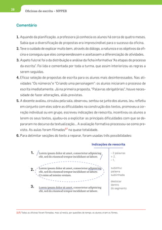 28           Oﬁcinas de escrita – NPPEB



     Comentário


     1. Aquando da planificação, a professora já conhecia os alunos há cerca de quatro meses.
        Sabia que a diversificação de propostas era imprescindível para o sucesso da oficina.
     2. Teve o cuidado de explicar muito bem, através do diálogo, a natureza e os objetivos da ofi-
        cina e conseguiu que eles compreendessem e aceitassem a diferenciação de atividades.
     3. Aspeto fulcral foi o da distribuição e análise da ficha informativa “As etapas do processo
        da escrita”. Foi lida e comentada por toda a turma, que assim interiorizou as regras a
        serem seguidas.
     4. Eficaz seleção de propostas de escrita para os alunos mais desinteressados. Nas ati-
        vidades “Os números”e “Criando uma personagem”: os alunos iniciaram o processo de
        escrita imediatamente. Já na primeira proposta, “Palavras obrigatórias”, houve neces-
        sidade de fazer alterações, aliás previstas.
     5. A docente avaliou, circulou pela sala, observou, sentou-se junto dos alunos, leu, refletiu
        em conjunto com eles sobre as dificuldades na construção dos textos, promoveu a cor-
        reção individual ou em grupo, escreveu indicações de reescrita, incentivou os alunos a
        lerem os seus textos, ajudou-os a explicitar as principais dificuldades com que se de-
        pararam no decurso da textualização... A avaliação formativa processou-se como pre-
        visto. As aulas foram filmadas17 na quase totalidade.
     6. Para delimitar secções do texto a reparar, foram usadas três possibilidades:

                                                                                Indicações de reescrita

                   1.      Lorem ipsum dolor sit amet, consectetur adipisicing                     - 2 palavras
                           elit, sed do eiusmod tempor incididunt ut labore.                       + 2.
                                                                                                   - 1,


                           Lorem ipsum dolor sit amet, consectetur adipisicing                     substitui
                   2.      elit, sed do eiusmod tempor incididunt ut labore.                       palavra
                           Ut enim ad minim veniam.                                                sublinhada

                                                                                                   deslocar
                                                                                                   dentro
                   3.      Lorem ipsum dolor sit amet, consectetur adipisicing                     do segmento
                           elit, sed do eiusmod tempor incididunt ut labore.




     (17) Todas as oficinas foram filmadas, mas só nesta, por questões de tempo, os alunos viram os filmes.
 