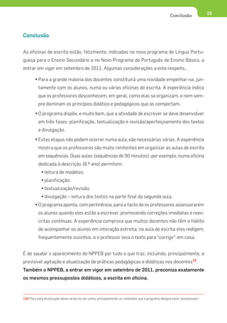 Conclusão               29




Conclusão


As oficinas de escrita estão, felizmente, indicadas no novo programa de Língua Portu-
guesa para o Ensino Secundário e no Novo Programa de Português de Ensino Básico, a
entrar em vigor em setembro de 2011. Algumas considerações a este respeito…

        • Para a grande maioria dos docentes constituirá uma novidade empenhar-se, jun-
          tamente com os alunos, numa ou várias oficinas de escrita. A experiência indica
          que os professores desconhecem, em geral, como elas se organizam, e nem sem-
          pre dominam os princípios didático e pedagógicos que as comportam.
        • O programa dispõe, e muito bem, que a atividade de escrever se deve desenvolver
          em três fases: planificação, textualização e revisão/aperfeiçoamento dos textos
          e divulgação.
        • Estas etapas não podem ocorrer numa aula, são necessárias várias. A experiência
          mostra que os professores são muito renitentes em organizar as aulas de escrita
          em sequências. Duas aulas (sequências de 90 minutos): por exemplo, numa oficina
          dedicada à descrição (8.º ano) permitem:
            • leitura de modelos;
            • planificação;
            • textualização/revisão;
            • divulgação – leitura dos textos na parte final da segunda aula.
        • O programa aponta, com pertinência, para o facto de os professores assessorarem
          os alunos quando eles estão a escrever, promovendo correções imediatas e rees-
          critas contínuas. A experiência comprova que muitos docentes não têm o hábito
          de acompanhar os alunos em interação estreita; na aula de escrita eles redigem,
          frequentemente sozinhos, e o professor leva o texto para “corrigir” em casa.


É de saudar o aparecimento do NPPEB por tudo o que traz, incluindo, principalmente, a
previsível agitação e atualização de práticas pedagógicas e didáticas nos docentes18.
Também o NPPEB, a entrar em vigor em setembro de 2011, preconiza exatamente
os mesmos pressupostos didáticos, a escrita em oficina.



(18) Para esta atualização dever-se-ão ter em conta, principalmente, os conteúdos que o programa designa como “processuais”.
 