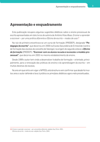 Apresentação e enquadramento   3




Apresentação e enquadramento

  Esta publicação recupera algumas sugestões didáticas sobre o ensino processual da
escrita apresentadas em dois livros de autoria de António Vilas-Boas: Ensinar e aprender
a escrever – por uma prática diferente e Oficina de escrita – modos de usar.1

  Na raiz do primeiro encontrava-se um curso de formação (PRODEP), designado “Pe-
dagogia da escrita”, que decorreu em 2000 na Escola Secundária de Ermesinde (centro
de formação das escolas do concelho de Valongo); na origem do segundo esteve a Oficina
de formação (PRODEP), “Escrever com os alunos na aula e na escola: o modelo pro-
cessual”, que decorreu em 2002 no mesmo estabelecimento de ensino.

  Desde 1999 o autor tem vindo a desenvolver trabalho de formação – orientado, princi-
palmente, para a renovação das práticas do ensino e da aprendizagem da escrita – em
muitas dezenas de escolas.

  No ano em que entra em vigor o NPPEB, esta brochura vem confirmar que desde há mui-
tos anos o autor defende e leva à prática os princípios didáticos agora nele preceituados.




(1) Ensinar e aprender a escrever – por uma prática diferente, edições Asa, Porto, 2001.
    Oficinas de escrita – modos de usar, edições Asa, Porto, 2003.
 